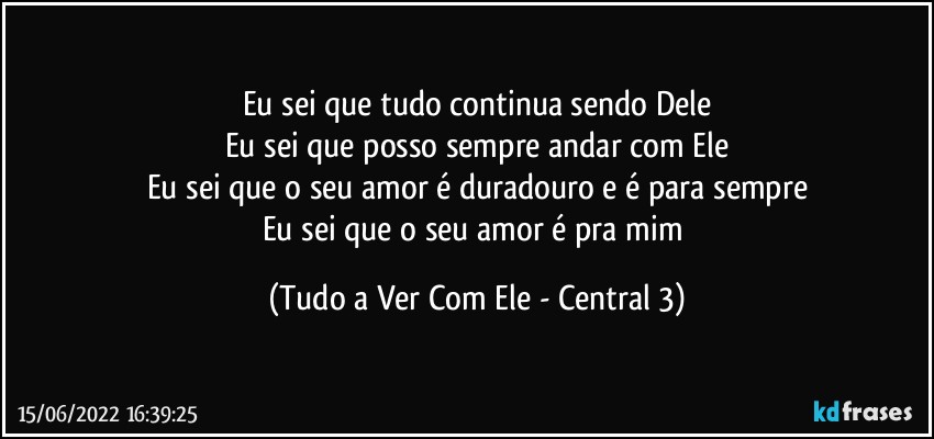 Eu sei que tudo continua sendo Dele
Eu sei que posso sempre andar com Ele
Eu sei que o seu amor é duradouro e é para sempre
Eu sei que o seu amor é pra mim (Tudo a Ver Com Ele - Central 3)