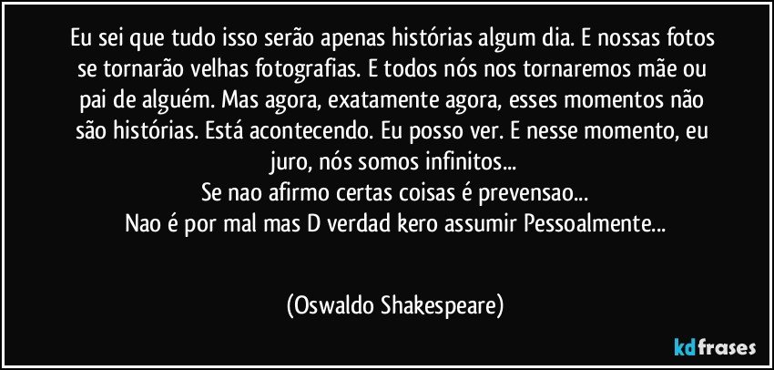 Eu sei que tudo isso serão apenas histórias algum dia. E nossas fotos se tornarão velhas fotografias. E todos nós nos tornaremos mãe ou pai de alguém. Mas agora, exatamente agora, esses momentos não são histórias. Está acontecendo. Eu posso ver. E nesse momento, eu juro, nós somos infinitos...
Se nao afirmo certas coisas é prevensao...
Nao é por mal mas D  verdad kero assumir Pessoalmente...
 (Oswaldo Shakespeare)