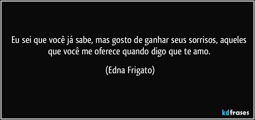 Eu sei que você já sabe, mas gosto de ganhar seus sorrisos, aqueles que você me oferece quando digo que te amo. (Edna Frigato)