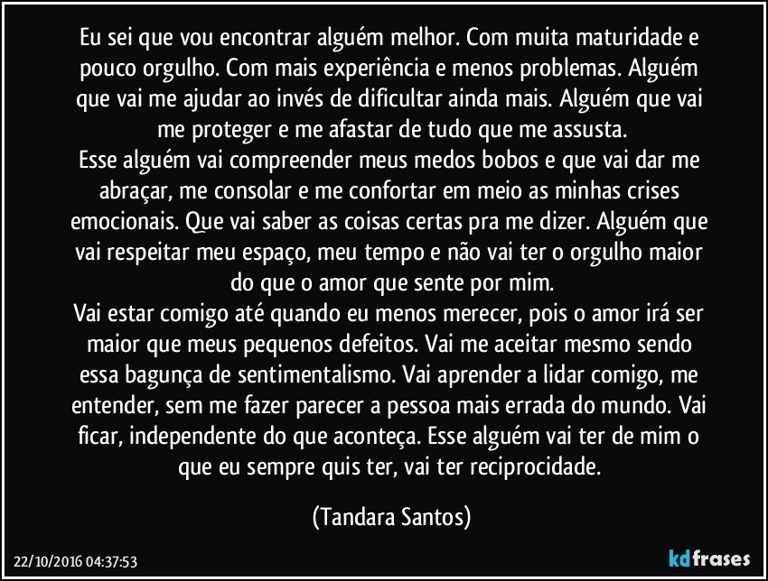 Eu sei que vou encontrar alguém melhor. Com muita maturidade e pouco orgulho. Com mais experiência e menos problemas. Alguém que vai me ajudar ao invés de dificultar ainda mais. Alguém que vai me proteger e me afastar de tudo que me assusta.
Esse alguém vai compreender meus medos bobos e que vai dar me abraçar, me consolar e me confortar em meio as minhas crises emocionais. Que vai saber as coisas certas pra me dizer. Alguém que vai respeitar meu espaço, meu tempo e não vai ter o orgulho maior do que o amor que sente por mim.
Vai estar comigo até quando eu menos merecer, pois o amor irá ser maior que meus pequenos defeitos. Vai me aceitar mesmo sendo essa bagunça de sentimentalismo. Vai aprender a lidar comigo, me entender, sem me fazer parecer a pessoa mais errada do mundo. Vai ficar, independente do que aconteça. Esse alguém vai ter de mim o que eu sempre quis ter, vai ter reciprocidade. (Tandara Santos)