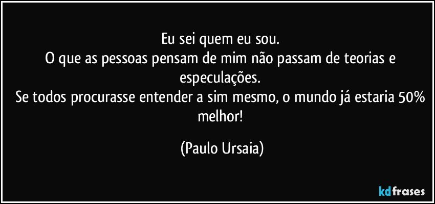 Eu sei quem eu sou. 
O que as pessoas pensam de mim não passam de teorias e especulações. 
Se todos procurasse entender a sim mesmo, o mundo já estaria 50% melhor! (Paulo Ursaia)