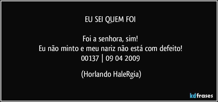 EU SEI QUEM FOI 

Foi a senhora, sim! 
Eu não minto e meu nariz não está com defeito! 
00137 | 09/04/2009 (Horlando HaleRgia)