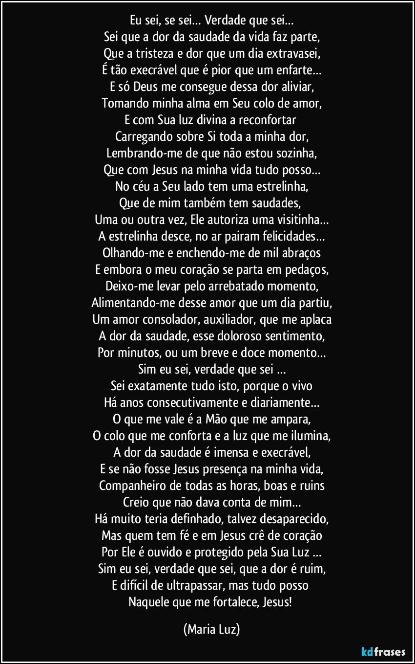 Eu sei, se sei… Verdade que sei…
Sei que a dor da saudade da vida faz parte,
Que a tristeza e dor que um dia extravasei,
É tão execrável que é pior que um enfarte…
E só Deus me consegue dessa dor aliviar,
Tomando minha alma em Seu colo de amor,
E com Sua luz divina a reconfortar 
Carregando sobre Si toda a minha dor,
Lembrando-me de que não estou sozinha,
Que com Jesus na minha vida tudo posso…
No céu a Seu lado tem uma estrelinha,
Que de mim também tem saudades, 
Uma ou outra vez, Ele autoriza uma visitinha…
A estrelinha desce, no ar pairam felicidades…
Olhando-me e enchendo-me de mil abraços
E embora o meu coração se parta em pedaços,
Deixo-me levar pelo arrebatado momento,
Alimentando-me desse amor que um dia partiu,
Um amor consolador, auxiliador, que me aplaca
A dor da saudade, esse doloroso sentimento,
Por minutos, ou um breve e doce momento…
Sim eu sei, verdade que sei …
Sei exatamente tudo isto, porque o vivo
Há anos consecutivamente e diariamente…
O que me vale é a Mão que me ampara,
O colo que me conforta e a luz que me ilumina,
A dor da saudade é imensa e execrável,
E se não fosse Jesus presença na minha vida,
Companheiro de todas as horas, boas e ruins
Creio que não dava conta de mim…
Há muito teria definhado, talvez desaparecido,
Mas quem tem fé e em Jesus crê de coração
Por Ele é ouvido e protegido pela Sua Luz …
Sim eu sei, verdade que sei, que a dor é ruim,
E difícil de ultrapassar, mas tudo posso 
Naquele que me fortalece, Jesus! (Maria Luz)