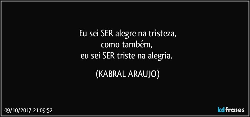 Eu sei SER alegre na tristeza,
como também, 
eu sei SER triste na alegria. (KABRAL ARAUJO)