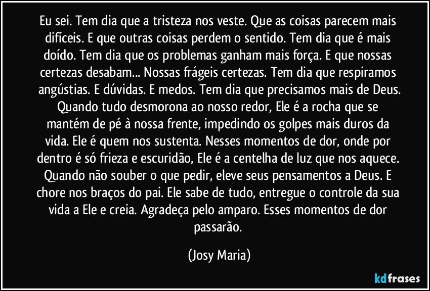 Eu sei. Tem dia que a tristeza nos veste. Que as coisas parecem mais difíceis. E que outras coisas perdem o sentido. Tem dia que é mais doído. Tem dia que os problemas ganham mais força. E que nossas certezas desabam... Nossas frágeis certezas. Tem dia que respiramos angústias. E dúvidas. E medos. Tem dia que precisamos mais de Deus.
Quando tudo desmorona ao nosso redor, Ele é a rocha que se mantém de pé à nossa frente, impedindo os golpes mais duros da vida. Ele é quem nos sustenta. Nesses momentos de dor, onde por dentro é só frieza e escuridão, Ele é a centelha de luz que nos aquece. Quando não souber o que pedir, eleve seus pensamentos a Deus. E chore nos braços do pai. Ele sabe de tudo, entregue o controle da sua vida a Ele e creia. Agradeça pelo amparo. Esses momentos de dor passarão. (Josy Maria)