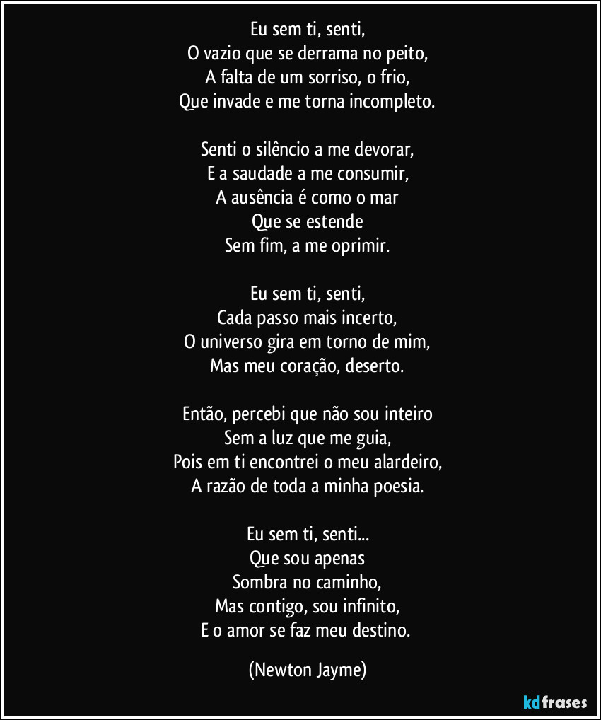 Eu sem ti, senti,
O vazio que se derrama no peito,
A falta de um sorriso, o frio,
Que invade e me torna incompleto.

Senti o silêncio a me devorar,
E a saudade a me consumir,
A ausência é como o mar
Que se estende
Sem fim, a me oprimir.

Eu sem ti, senti,
Cada passo mais incerto,
O universo gira em torno de mim,
Mas meu coração, deserto.

Então, percebi que não sou inteiro
Sem a luz que me guia,
Pois em ti encontrei o meu alardeiro,
A razão de toda a minha poesia.

Eu sem ti, senti...
Que sou apenas
Sombra no caminho,
Mas contigo, sou infinito,
E o amor se faz meu destino. (Newton Jayme)