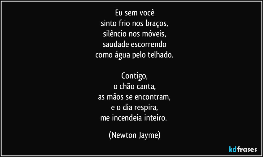 Eu sem você
sinto frio nos braços,
silêncio nos móveis,
saudade escorrendo
como água pelo telhado.

Contigo,
o chão canta,
as mãos se encontram,
e o dia respira,
me incendeia inteiro. (Newton Jayme)