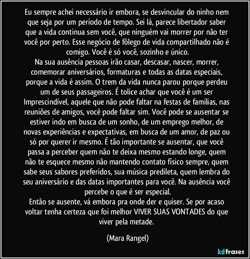 Eu sempre achei necessário ir embora, se desvincular do ninho nem que seja por um período de tempo. Sei lá, parece libertador saber que a vida continua sem você, que ninguém vai morrer por não ter você por perto. Esse negócio de fôlego de vida compartilhado não é comigo. Você é só você, sozinho e único.
Na sua ausência pessoas irão casar, descasar, nascer, morrer, comemorar aniversários, formaturas e todas as datas especiais, porque a vida é assim. O trem da vida nunca parou porque perdeu um de seus passageiros. É tolice achar que você é um ser Imprescindível, aquele que não pode faltar na festas de famílias, nas reuniões de amigos, você pode faltar sim. Você pode se ausentar se estiver indo em busca de um sonho, de um emprego melhor, de novas experiências e expectativas, em busca de um amor, de paz ou só por querer ir mesmo. É tão importante se ausentar, que você passa a perceber quem não te deixa mesmo estando longe, quem não te esquece mesmo não mantendo contato físico sempre, quem sabe seus sabores preferidos, sua música predileta, quem lembra do seu aniversário e das datas importantes para você. Na ausência você percebe o que é ser especial.
Então se ausente, vá embora pra onde der e quiser. Se por acaso voltar tenha certeza que foi melhor VIVER SUAS VONTADES do que viver pela metade. (Mara Rangel)