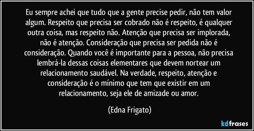 Eu sempre achei que tudo que a gente precise pedir, não tem valor algum. Respeito que precisa ser cobrado não é respeito, é qualquer outra coisa, mas respeito não. Atenção que precisa ser implorada, não é atenção. Consideração que precisa ser pedida não é consideração. Quando você é importante para a pessoa, não precisa lembrá-la dessas coisas elementares que devem nortear um relacionamento saudável. Na verdade, respeito, atenção e consideração é o mínimo que tem que existir em um  relacionamento, seja ele de amizade ou amor. (Edna Frigato)