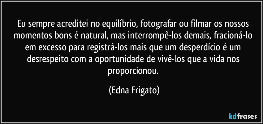 Eu sempre acreditei no equilíbrio, fotografar ou filmar os nossos momentos bons é natural, mas interrompê-los demais, fracioná-lo em excesso para registrá-los mais que um desperdício é um desrespeito com a oportunidade de vivê-los que a vida nos proporcionou. (Edna Frigato)