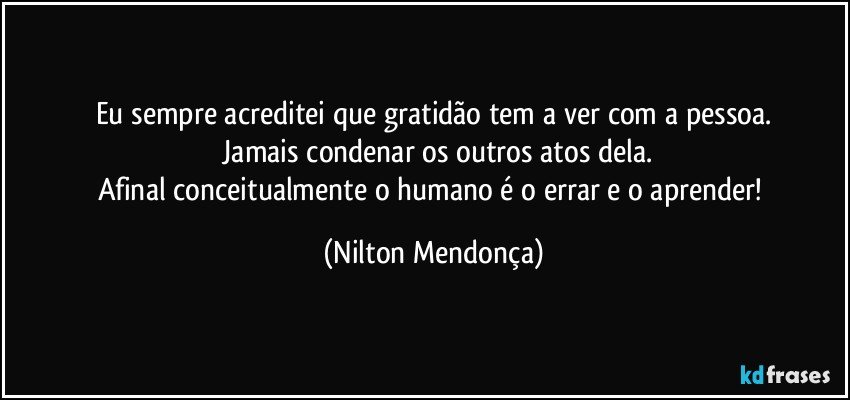 Eu sempre acreditei que gratidão tem a ver com a pessoa.
 Jamais condenar os outros atos dela.
Afinal  conceitualmente o humano é o errar e o aprender! (Nilton Mendonça)