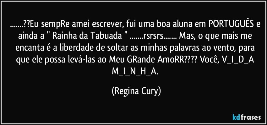 ...??Eu sempRe amei escrever, fui uma boa aluna em PORTUGUÊS e ainda a " Rainha da Tabuada " ...rsrsrs... Mas, o que mais me encanta é a liberdade de soltar as minhas palavras ao vento, para que ele possa levá-las ao Meu GRande AmoRR??? Você, V_I_D_A  M_I_N_H_A. (Regina Cury)