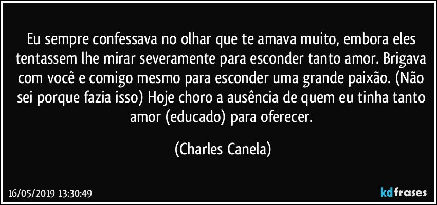 Eu sempre confessava no olhar que te amava muito, embora eles tentassem lhe mirar severamente para esconder tanto amor. Brigava com você e comigo mesmo para esconder uma grande paixão. (Não sei porque fazia isso) Hoje choro a ausência de quem eu tinha tanto amor (educado) para oferecer. (Charles Canela)