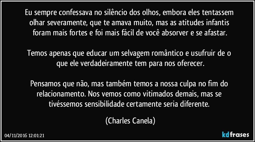 Eu sempre confessava no silêncio dos olhos, embora eles tentassem olhar severamente, que te amava muito, mas as atitudes infantis foram mais fortes e foi mais fácil de você absorver e se afastar.

Temos apenas que educar um selvagem romântico e usufruir de o que ele verdadeiramente tem para nos oferecer.

Pensamos que não, mas também temos a nossa culpa no fim do relacionamento. Nos vemos como vitimados demais, mas se tivéssemos sensibilidade certamente seria diferente. (Charles Canela)