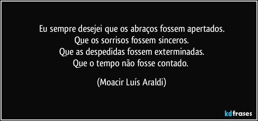 Eu sempre desejei que os abraços fossem apertados.
Que os sorrisos fossem sinceros.
Que as despedidas fossem exterminadas.
Que o tempo não fosse contado. (Moacir Luís Araldi)