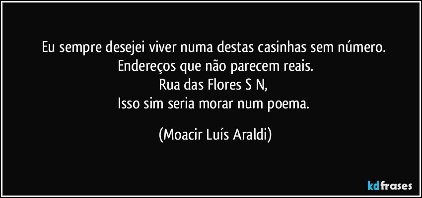 Eu sempre desejei viver numa destas casinhas sem número. Endereços que não parecem reais.
Rua das Flores S/N, 
Isso sim seria morar num poema. (Moacir Luís Araldi)