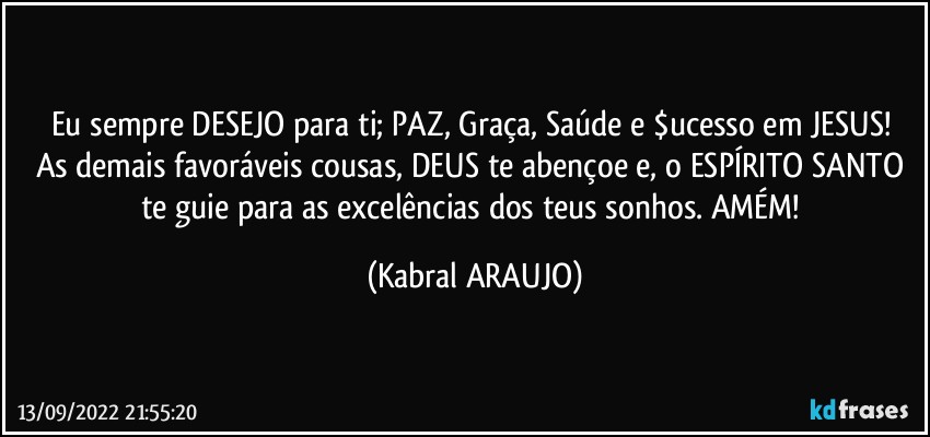 Eu sempre DESEJO para ti; PAZ, Graça, Saúde e $ucesso em JESUS! 
As demais favoráveis cousas, DEUS te abençoe e, o ESPÍRITO SANTO te guie para as excelências dos teus sonhos. AMÉM! (KABRAL ARAUJO)