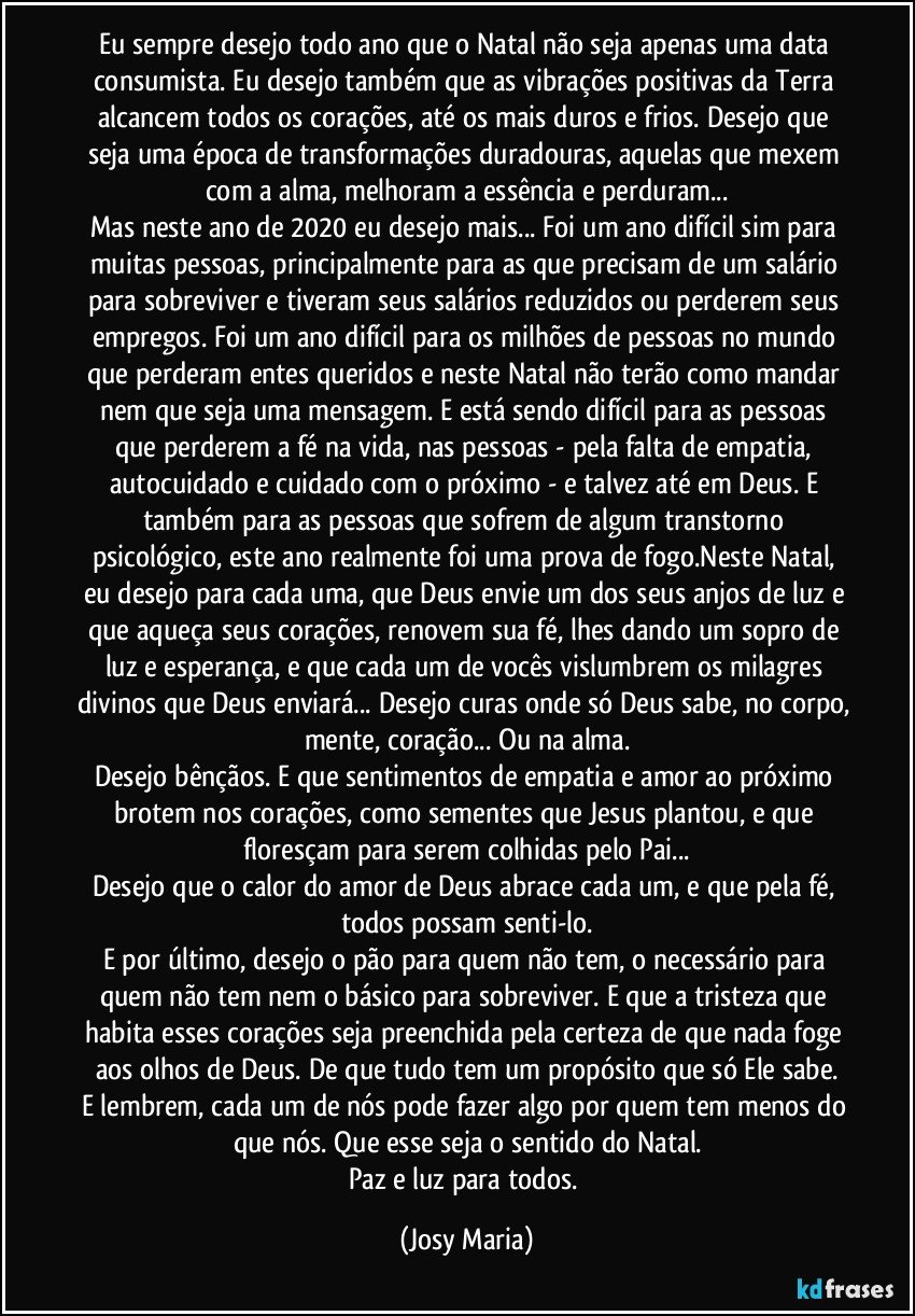 Eu sempre desejo todo ano que o Natal não seja apenas uma data consumista. Eu desejo também que as vibrações positivas da Terra alcancem todos os corações, até os mais duros e frios. Desejo que seja uma época de transformações duradouras, aquelas que mexem com a alma, melhoram a essência e perduram...
Mas neste ano de 2020 eu desejo mais... Foi um ano difícil sim para muitas pessoas, principalmente para as que precisam de um salário para sobreviver e tiveram seus salários reduzidos ou perderem seus empregos. Foi um ano difícil para os milhões de pessoas no mundo que perderam entes queridos e neste Natal não terão como mandar nem que seja uma mensagem. E está sendo difícil para as pessoas que perderem a fé na vida, nas pessoas - pela falta de empatia, autocuidado e cuidado com o próximo - e talvez até em Deus. E também para as pessoas que sofrem de algum transtorno psicológico, este ano realmente foi uma prova de fogo.Neste Natal, eu desejo para cada uma, que Deus envie um dos seus anjos de luz e que aqueça seus corações, renovem sua fé, lhes dando um sopro de luz e esperança, e que cada um de vocês vislumbrem os milagres divinos que Deus enviará... Desejo curas onde só Deus sabe, no corpo, mente, coração... Ou na alma.
Desejo bênçãos. E que sentimentos de empatia e amor ao próximo brotem nos corações, como sementes que Jesus plantou, e que floresçam para serem colhidas pelo Pai...
Desejo que o calor do amor de Deus abrace cada um, e que pela fé, todos possam senti-lo.
E por último, desejo o pão para quem não tem, o necessário para quem não tem nem o básico para sobreviver. E que a tristeza que habita esses corações seja preenchida pela certeza de que nada foge aos olhos de Deus. De que tudo tem um propósito que só Ele sabe.
E lembrem, cada um de nós pode fazer algo por quem tem menos do que nós. Que esse seja o sentido do Natal.
Paz e luz para todos. (Josy Maria)