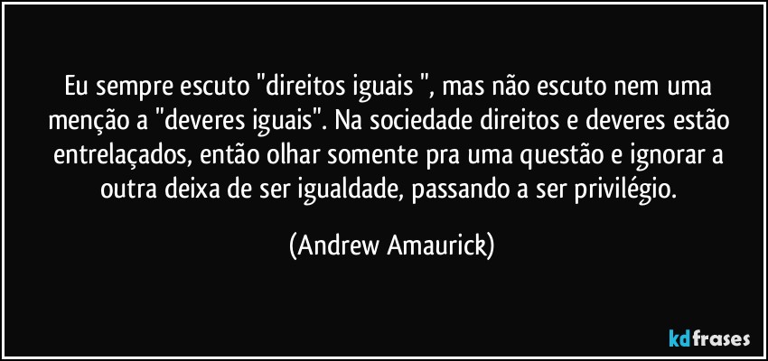 Eu sempre escuto "direitos iguais ", mas não escuto nem uma menção a "deveres iguais". Na sociedade direitos e deveres estão entrelaçados, então olhar somente pra uma questão e ignorar a outra deixa de ser igualdade, passando a ser privilégio. (Andrew Amaurick)