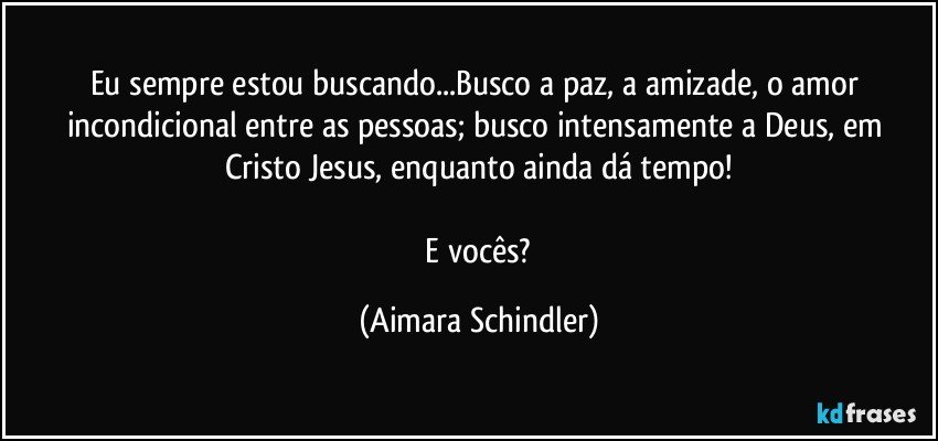 Eu sempre estou buscando...Busco a paz, a amizade, o amor incondicional entre as pessoas; busco intensamente a Deus, em Cristo Jesus, enquanto ainda dá tempo!

 E vocês? (Aimara Schindler)