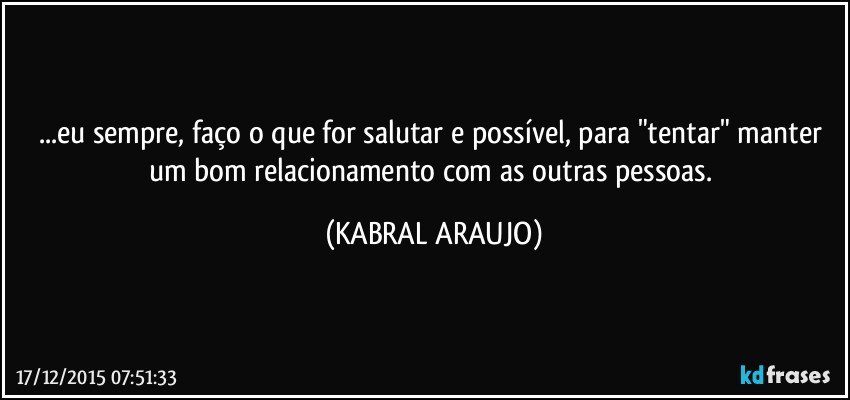 ...eu sempre, faço o que for salutar e possível, para "tentar" manter um bom relacionamento com as outras pessoas. (KABRAL ARAUJO)