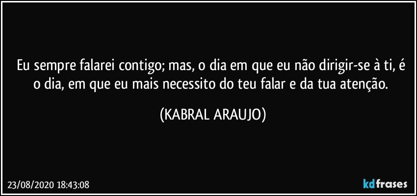 Eu sempre falarei contigo; mas, o dia em que eu não dirigir-se à ti, é o dia, em que eu mais necessito do teu falar e da tua atenção. (KABRAL ARAUJO)