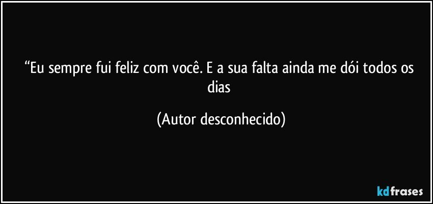 “Eu sempre fui feliz com você. E a sua falta ainda me dói todos os dias (Autor desconhecido)