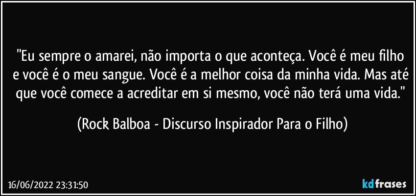 "Eu sempre o amarei, não importa o que aconteça. Você é meu filho e você é o meu sangue. Você é a melhor coisa da minha vida. Mas até que você comece a acreditar em si mesmo, você não terá uma vida." (Rock Balboa - Discurso Inspirador Para o Filho)