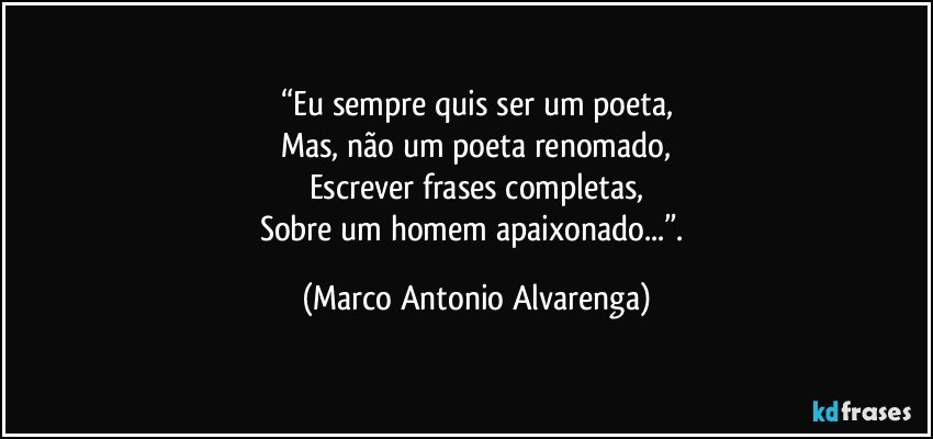 “Eu sempre quis ser um poeta,
Mas, não um poeta renomado,
Escrever frases completas,
Sobre um homem apaixonado...”. (Marco Antonio Alvarenga)