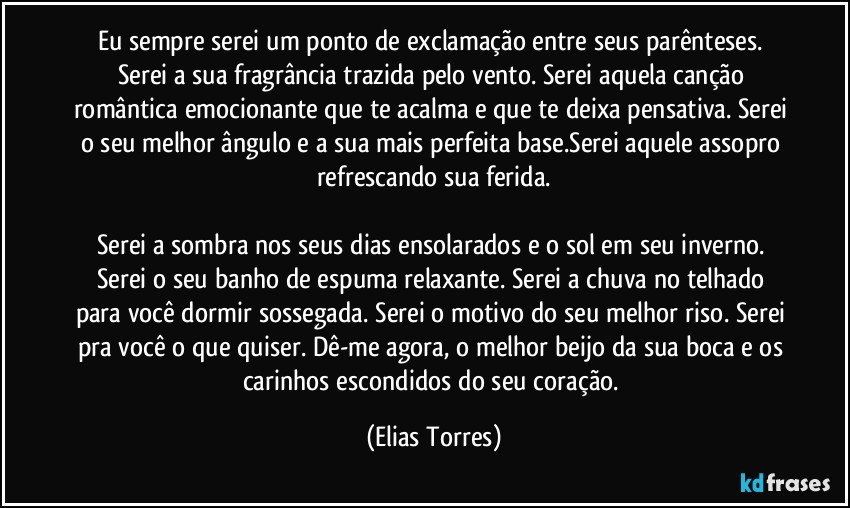 Eu sempre serei um ponto de exclamação entre seus parênteses. Serei a sua fragrância trazida pelo vento. Serei aquela canção romântica emocionante que te acalma e que te deixa pensativa. Serei o seu melhor ângulo e a sua mais perfeita base.Serei aquele assopro refrescando sua ferida.

Serei a sombra nos seus dias ensolarados e o sol em seu inverno. Serei o seu banho de espuma relaxante. Serei a chuva no telhado para você dormir sossegada. Serei o motivo do seu melhor riso. Serei pra você o que quiser. Dê-me agora, o melhor beijo da sua boca e os carinhos escondidos do seu coração. (Elias Torres)