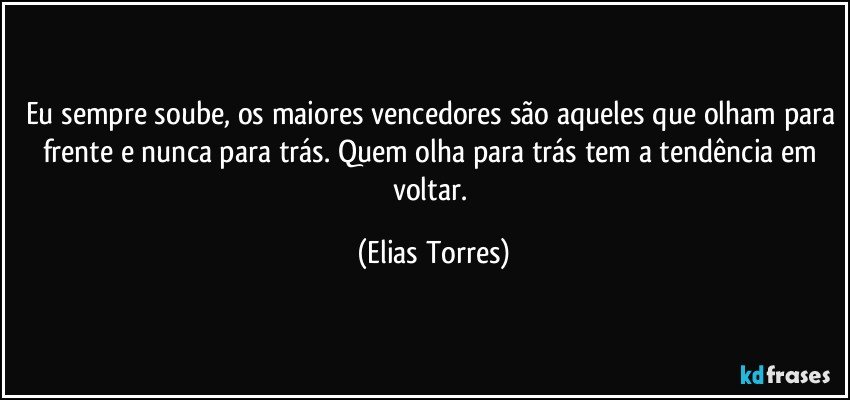 Eu sempre soube, os maiores vencedores são aqueles que olham para frente e nunca para trás. Quem olha para trás tem a tendência em voltar. (Elias Torres)