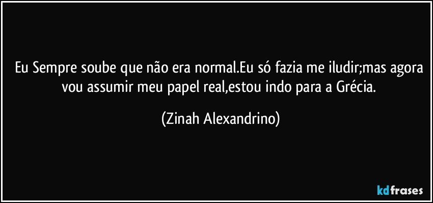 Eu Sempre soube que não era normal.Eu só fazia me iludir;mas agora vou assumir meu papel real,estou indo para a Grécia. (Zinah Alexandrino)