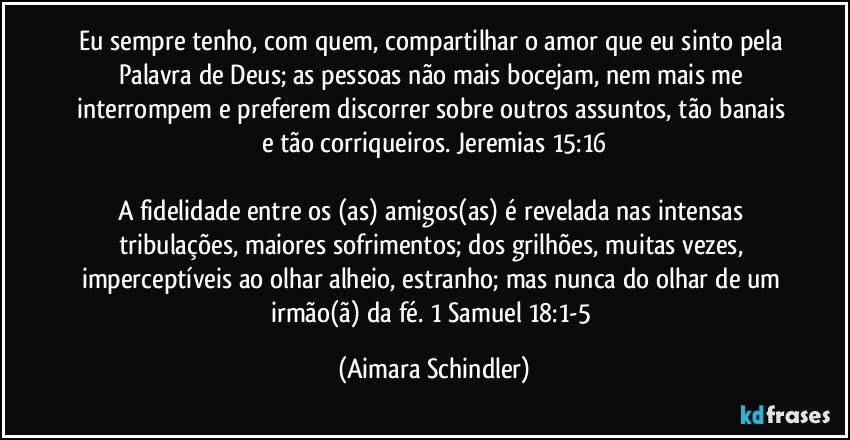 Eu  sempre tenho, com quem, compartilhar o amor que eu sinto pela Palavra de Deus; as pessoas não mais bocejam, nem mais me interrompem e preferem discorrer  sobre outros assuntos, tão banais e tão corriqueiros. Jeremias 15:16

A fidelidade entre os (as) amigos(as)  é revelada nas intensas tribulações, maiores sofrimentos;  dos grilhões, muitas vezes, imperceptíveis ao olhar alheio, estranho; mas nunca do olhar de um irmão(ã) da fé. 1 Samuel 18:1-5 (Aimara Schindler)