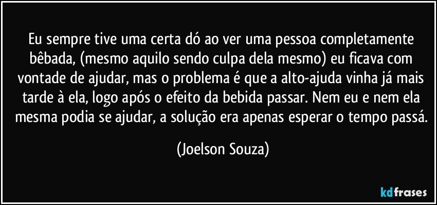 Eu sempre tive uma certa dó ao ver uma pessoa completamente bêbada, (mesmo aquilo sendo culpa dela mesmo) eu ficava com vontade de ajudar, mas o problema é que a alto-ajuda vinha já mais tarde à ela, logo após o efeito da bebida passar. Nem eu e nem ela mesma podia se ajudar, a solução era apenas esperar o tempo passá. (Joelson Souza)