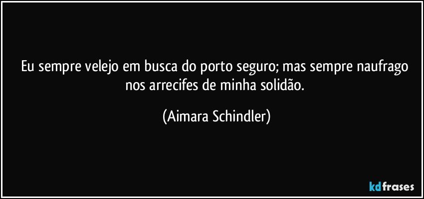 Eu sempre velejo em busca do porto seguro; mas sempre naufrago nos arrecifes de minha solidão. (Aimara Schindler)