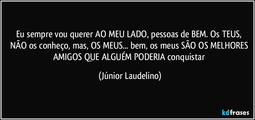 Eu sempre vou querer AO MEU LADO, pessoas de BEM. Os TEUS, NÃO os conheço, mas, OS MEUS... bem, os meus SÃO OS MELHORES AMIGOS QUE ALGUÉM PODERIA conquistar (Júnior Laudelino)