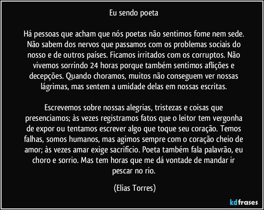 Eu sendo poeta 

Há pessoas que acham que nós poetas não sentimos fome nem sede. Não sabem dos nervos que passamos com os problemas sociais do nosso e de outros países. Ficamos irritados com os corruptos. Não vivemos sorrindo 24 horas porque também sentimos aflições e decepções. Quando choramos, muitos não conseguem ver nossas lágrimas, mas sentem a umidade delas em nossas escritas. 

Escrevemos sobre nossas alegrias, tristezas e coisas que presenciamos; às vezes registramos fatos que o leitor tem vergonha de expor ou tentamos escrever algo que toque seu coração. Temos falhas, somos humanos, mas agimos sempre com o coração cheio de amor; às vezes amar exige sacrifício. Poeta também fala palavrão, eu choro e sorrio. Mas tem horas que me dá vontade de mandar ir pescar no rio. (Elias Torres)