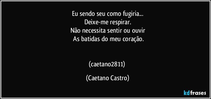 Eu sendo seu como fugiria...
Deixe-me respirar.
Não necessita sentir ou ouvir
 As batidas do meu coração.


(caetano2811) (Caetano Castro)