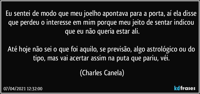 Eu sentei de modo que meu joelho apontava para a porta, aí ela disse que perdeu o interesse em mim porque meu jeito de sentar indicou que eu não queria estar ali.

Até hoje não sei o que foi aquilo, se previsão, algo astrológico ou do tipo, mas vai acertar assim na puta que pariu, véi. (Charles Canela)