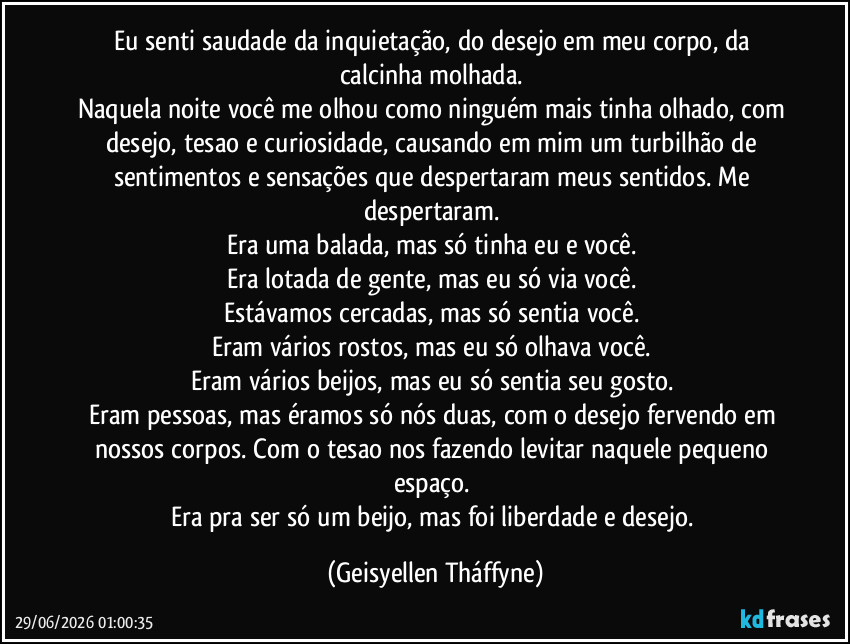 Eu senti saudade da inquietação, do desejo em meu corpo, da calcinha molhada. 
Naquela noite você me olhou como ninguém mais tinha olhado, com desejo, tesao e curiosidade, causando em mim um turbilhão de sentimentos e sensações que despertaram meus sentidos. Me despertaram. 
Era uma balada, mas só tinha eu e você. 
Era lotada de gente, mas eu só via você. 
Estávamos cercadas, mas só sentia você. 
Eram vários rostos, mas eu só olhava você. 
Eram vários beijos, mas eu só sentia seu gosto. 
Eram pessoas, mas éramos só nós duas, com o desejo fervendo em nossos corpos. Com o tesao nos fazendo levitar naquele pequeno espaço. 
Era pra ser só um beijo, mas foi liberdade e desejo. (Geisyellen Tháffyne)