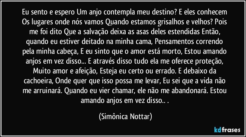 Eu sento e espero Um anjo contempla meu destino? E eles conhecem Os lugares onde nós vamos Quando estamos grisalhos e velhos? Pois me foi dito Que a salvação deixa as asas deles estendidas Então, quando eu estiver deitado na minha cama, Pensamentos correndo pela minha cabeça, E eu sinto que o amor está morto, Estou amando anjos em vez disso...  E através disso tudo ela me oferece proteção, Muito amor e afeição, Esteja eu certo ou errado. E debaixo da cachoeira, Onde quer que isso possa me levar, Eu sei que a vida não me arruinará. Quando eu vier chamar,  ele não me abandonará. Estou amando anjos em vez disso.. . (Simônica Nottar)