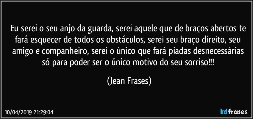 Eu serei o seu anjo da guarda, serei aquele que de braços abertos te fará esquecer de todos os obstáculos, serei seu braço direito, seu amigo e companheiro, serei o único que fará piadas desnecessárias só para poder ser o único motivo do seu sorriso!!! (Jean Frases)