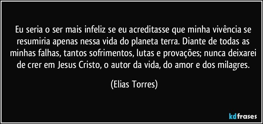 Eu seria o ser mais infeliz se eu acreditasse que minha vivência se resumiria apenas nessa vida do planeta terra. Diante de todas as minhas falhas, tantos sofrimentos, lutas e provações; nunca deixarei de crer em Jesus Cristo, o autor da vida, do amor e dos milagres. (Elias Torres)