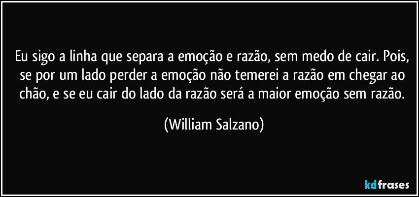 Eu sigo a linha que separa a emoção e razão, sem medo de cair. Pois, se por um lado perder a emoção não temerei a razão em chegar ao chão, e se eu cair do lado da razão será a maior emoção sem razão. (William Salzano)