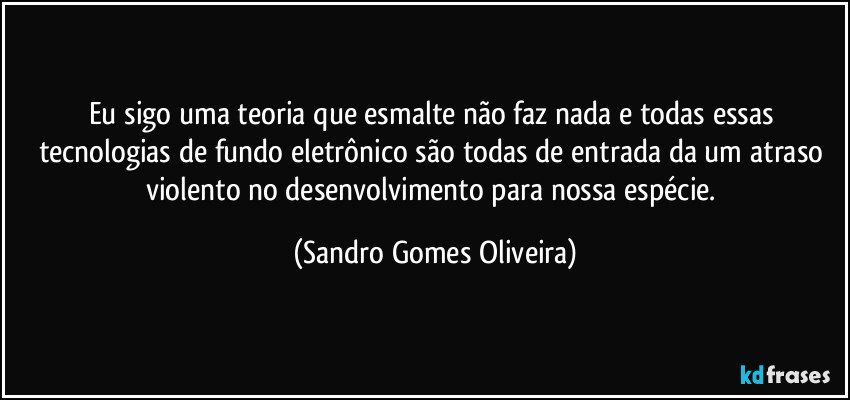 Eu sigo uma teoria que esmalte não faz nada e todas essas tecnologias de fundo eletrônico são todas de entrada da um atraso violento no desenvolvimento para nossa espécie. (Sandro Gomes Oliveira)