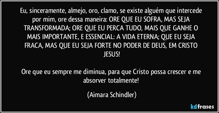 Eu, sinceramente, almejo, oro, clamo, se existe alguém que intercede por mim, ore dessa maneira: ORE QUE EU SOFRA, MAS SEJA TRANSFORMADA;  ORE QUE EU PERCA TUDO, MAIS QUE GANHE O MAIS IMPORTANTE, E ESSENCIAL: A VIDA ETERNA; QUE EU SEJA FRACA, MAS QUE EU SEJA FORTE  NO PODER DE DEUS, EM CRISTO JESUS!

Ore que eu sempre me diminua, para que Cristo possa crescer e me absorver totalmente! (Aimara Schindler)