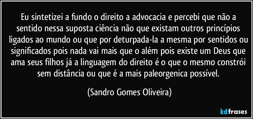 Eu sintetizei a fundo o direito a advocacia e percebi que não a sentido nessa suposta ciência não que existam outros princípios ligados ao mundo ou que por deturpada-la a mesma por sentidos ou significados pois nada vai mais que o além pois existe um Deus que ama seus filhos já a linguagem do direito é o que o mesmo constrói sem distância ou que é a mais paleorgenica possível. (Sandro Gomes Oliveira)