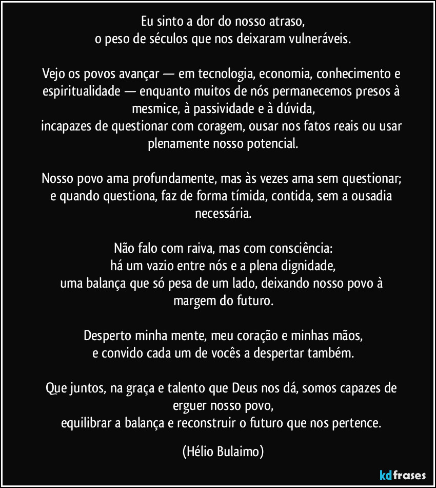 Eu sinto a dor do nosso atraso,
o peso de séculos que nos deixaram vulneráveis.

Vejo os povos avançar — em tecnologia, economia, conhecimento e espiritualidade — enquanto muitos de nós permanecemos presos à mesmice, à passividade e à dúvida,
incapazes de questionar com coragem, ousar nos fatos reais ou usar plenamente nosso potencial.

Nosso povo ama profundamente, mas às vezes ama sem questionar; e quando questiona, faz de forma tímida, contida, sem a ousadia necessária.

Não falo com raiva, mas com consciência:
há um vazio entre nós e a plena dignidade,
uma balança que só pesa de um lado, deixando nosso povo à margem do futuro.

Desperto minha mente, meu coração e minhas mãos,
e convido cada um de vocês a despertar também.

Que juntos, na graça e talento que Deus nos dá, somos capazes de erguer nosso povo,
equilibrar a balança e reconstruir o futuro que nos pertence. (Hélio Bulaimo)