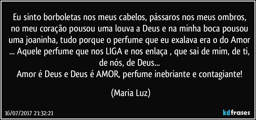 Eu sinto borboletas nos meus cabelos, pássaros nos meus ombros, no meu coração pousou uma louva a Deus e na minha boca pousou uma joaninha, tudo porque o perfume que eu exalava era o do Amor ... Aquele perfume que nos LIGA e nos enlaça , que sai de mim, de ti, de nós, de Deus... 
Amor é Deus e Deus é AMOR, perfume inebriante e contagiante! (Maria Luz)