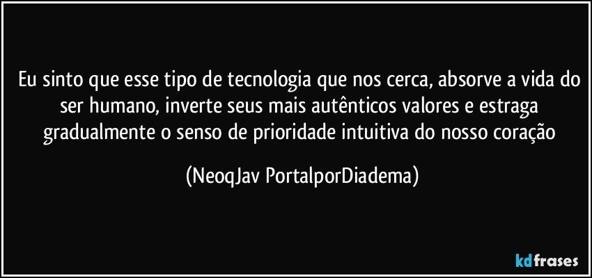 Eu sinto que esse tipo de tecnologia que nos cerca, absorve a vida do ser humano, inverte seus mais autênticos valores e estraga gradualmente o senso de prioridade intuitiva do nosso coração (NeoqJav PortalporDiadema)